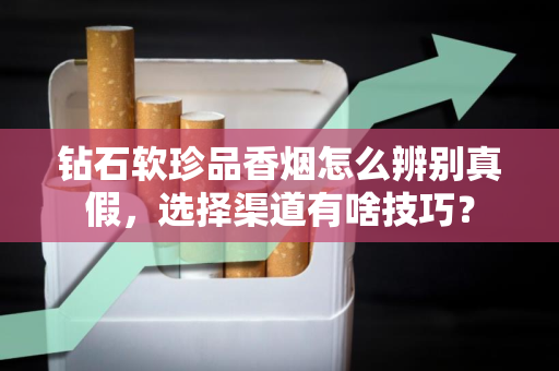 钻石软珍品香烟怎么辨别真假，选择渠道有啥技巧？